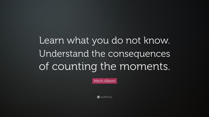 Mitch Albom Quote: “Learn what you do not know. Understand the consequences of counting the moments.”