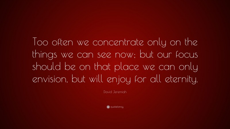 David Jeremiah Quote: “Too often we concentrate only on the things we can see now; but our focus should be on that place we can only envision, but will enjoy for all eternity.”