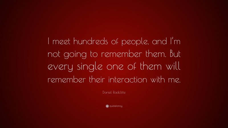 Daniel Radcliffe Quote: “I meet hundreds of people, and I’m not going to remember them. But every single one of them will remember their interaction with me.”