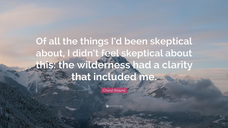 Cheryl Strayed Quote: “Of all the things I’d been skeptical about, I didn’t feel skeptical about this: the wilderness had a clarity that included me.”
