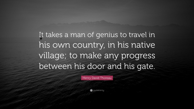 Henry David Thoreau Quote: “It takes a man of genius to travel in his own country, in his native village; to make any progress between his door and his gate.”