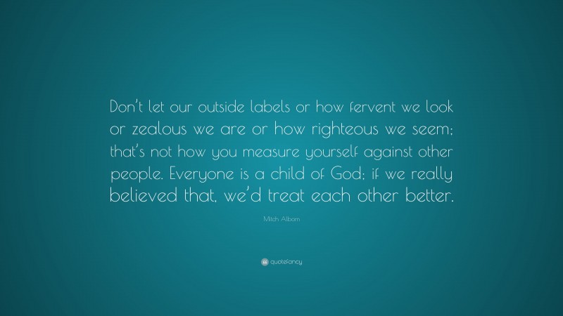 Mitch Albom Quote: “Don’t let our outside labels or how fervent we look or zealous we are or how righteous we seem; that’s not how you measure yourself against other people. Everyone is a child of God; if we really believed that, we’d treat each other better.”