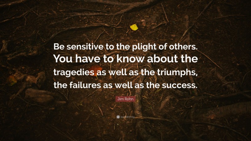 Jim Rohn Quote: “Be sensitive to the plight of others. You have to know about the tragedies as well as the triumphs, the failures as well as the success.”
