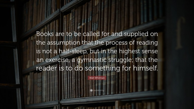 Walt Whitman Quote: “Books are to be called for and supplied on the assumption that the process of reading is not a half-sleep, but in the highest sense an exercise, a gymnastic struggle; that the reader is to do something for himself.”
