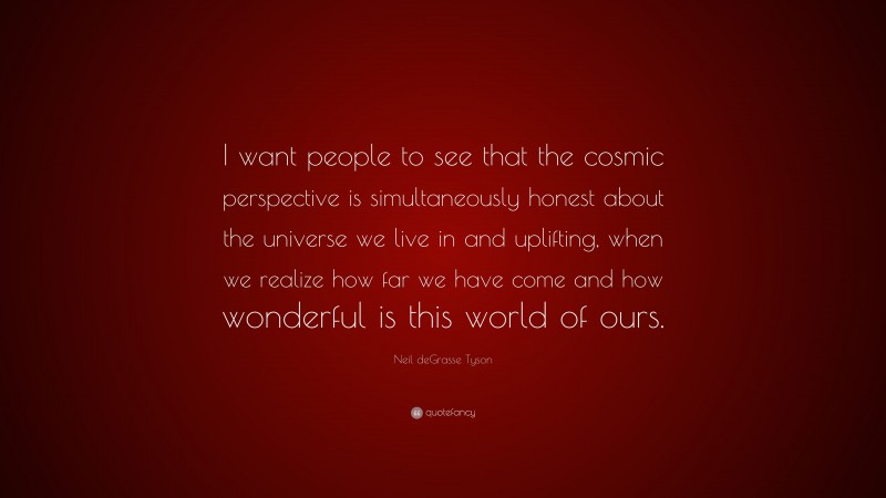 Neil deGrasse Tyson Quote: “I want people to see that the cosmic perspective is simultaneously honest about the universe we live in and uplifting, when we realize how far we have come and how wonderful is this world of ours.”