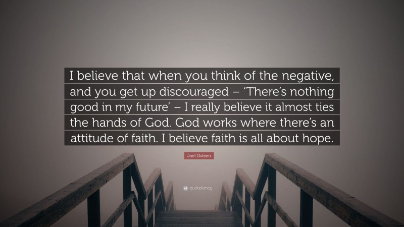 Joel Osteen Quote: “I believe that when you think of the negative, and you get up discouraged – ‘There’s nothing good in my future’ – I really believe it almost ties the hands of God. God works where there’s an attitude of faith. I believe faith is all about hope.”