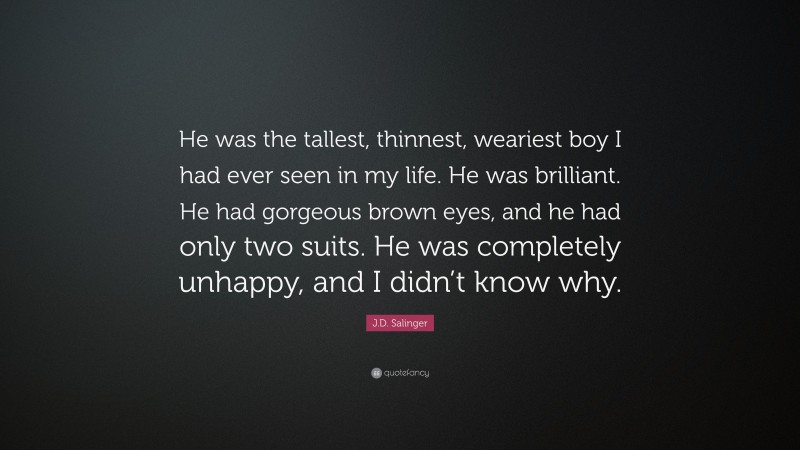 J.D. Salinger Quote: “He was the tallest, thinnest, weariest boy I had ever seen in my life. He was brilliant. He had gorgeous brown eyes, and he had only two suits. He was completely unhappy, and I didn’t know why.”