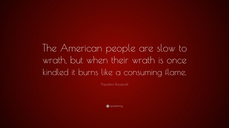Theodore Roosevelt Quote: “The American people are slow to wrath, but when their wrath is once kindled it burns like a consuming flame.”