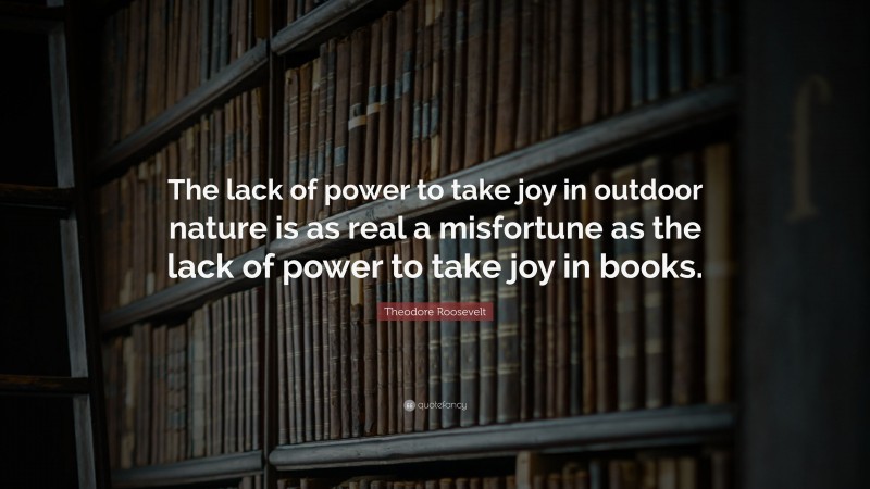 Theodore Roosevelt Quote: “The lack of power to take joy in outdoor nature is as real a misfortune as the lack of power to take joy in books.”