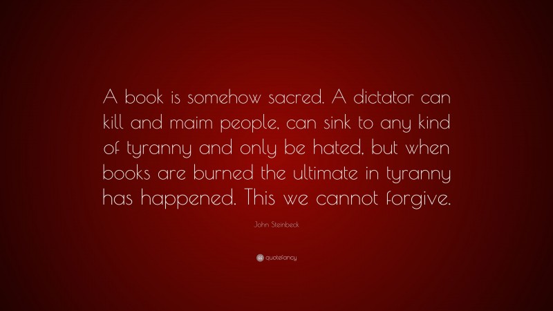 John Steinbeck Quote: “A book is somehow sacred. A dictator can kill and maim people, can sink to any kind of tyranny and only be hated, but when books are burned the ultimate in tyranny has happened. This we cannot forgive.”
