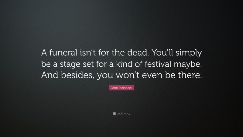 John Steinbeck Quote: “A funeral isn’t for the dead. You’ll simply be a stage set for a kind of festival maybe. And besides, you won’t even be there.”