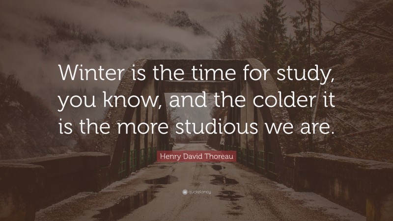 Henry David Thoreau Quote: “Winter is the time for study, you know, and the colder it is the more studious we are.”