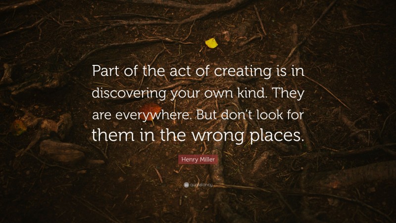 Henry Miller Quote: “Part of the act of creating is in discovering your own kind. They are everywhere. But don’t look for them in the wrong places.”