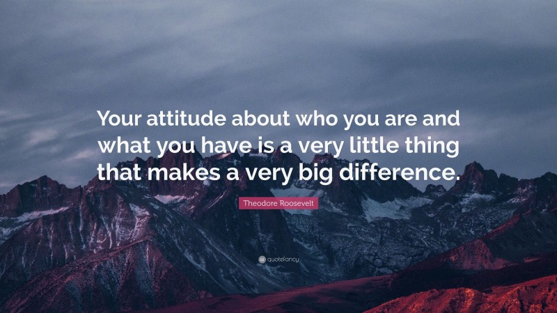 Theodore Roosevelt Quote: “Your attitude about who you are and what you have is a very little thing that makes a very big difference.”