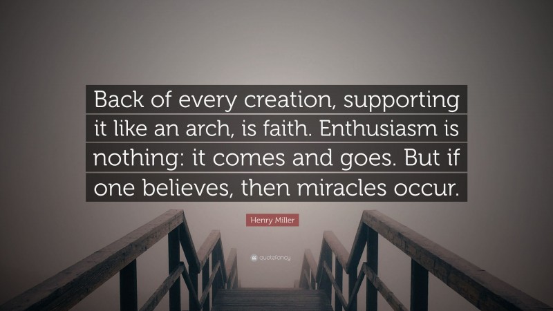 Henry Miller Quote: “Back of every creation, supporting it like an arch, is faith. Enthusiasm is nothing: it comes and goes. But if one believes, then miracles occur.”