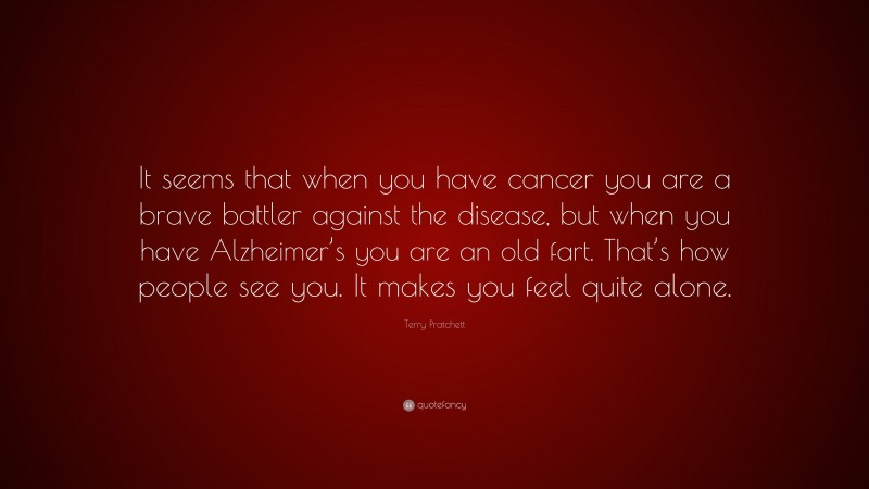 Terry Pratchett Quote: “It seems that when you have cancer you are a brave battler against the disease, but when you have Alzheimer’s you are an old fart. That’s how people see you. It makes you feel quite alone.”