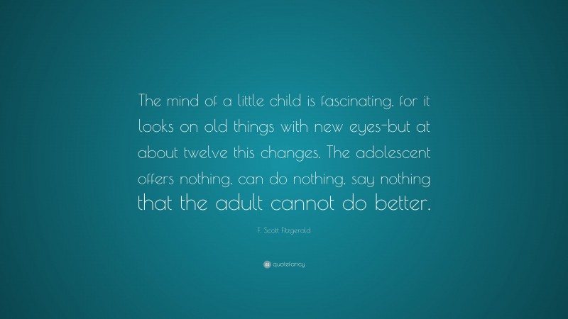 F. Scott Fitzgerald Quote: “The mind of a little child is fascinating, for it looks on old things with new eyes-but at about twelve this changes. The adolescent offers nothing, can do nothing, say nothing that the adult cannot do better.”