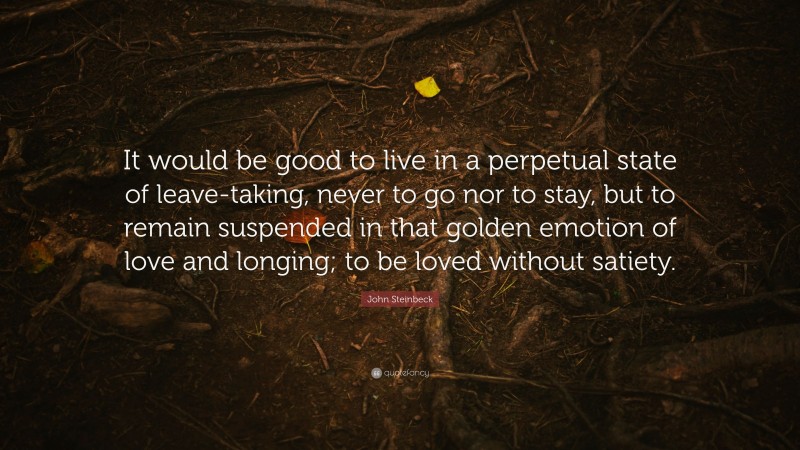John Steinbeck Quote: “It would be good to live in a perpetual state of leave-taking, never to go nor to stay, but to remain suspended in that golden emotion of love and longing; to be loved without satiety.”