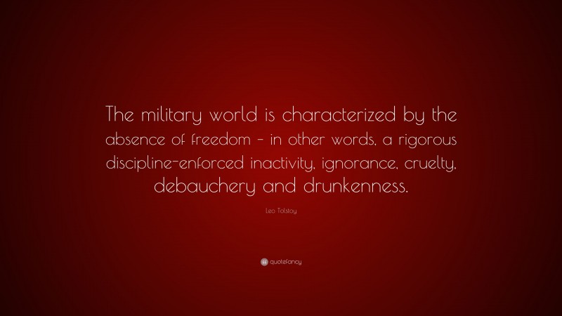 Leo Tolstoy Quote: “The military world is characterized by the absence of freedom – in other words, a rigorous discipline-enforced inactivity, ignorance, cruelty, debauchery and drunkenness.”