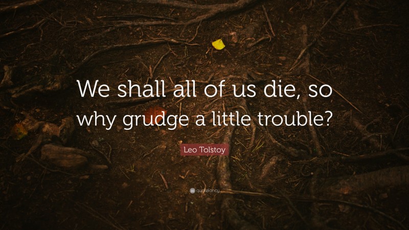 We shall all of us die, so why grudge a little trouble?