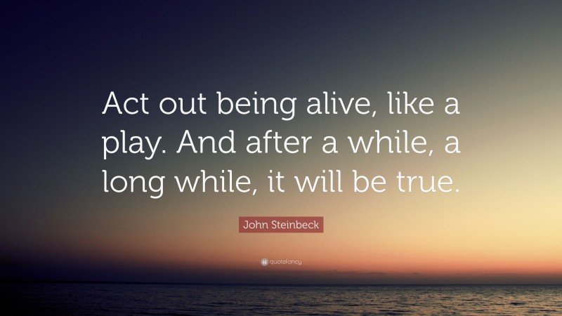 John Steinbeck Quote: “Act out being alive, like a play. And after a while, a long while, it will be true.”