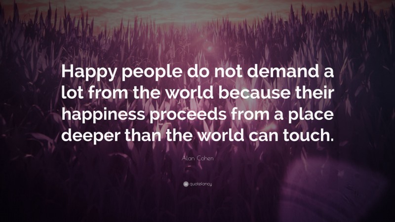 Alan Cohen Quote: “Happy people do not demand a lot from the world because their happiness proceeds from a place deeper than the world can touch.”
