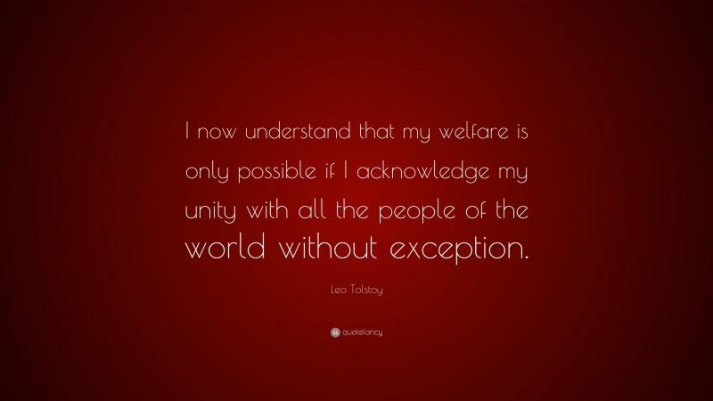Leo Tolstoy Quote: “I now understand that my welfare is only possible if I acknowledge my unity with all the people of the world without exception.”