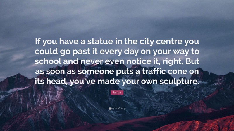 Banksy Quote: “If you have a statue in the city centre you could go past it every day on your way to school and never even notice it, right. But as soon as someone puts a traffic cone on its head, you’ve made your own sculpture.”