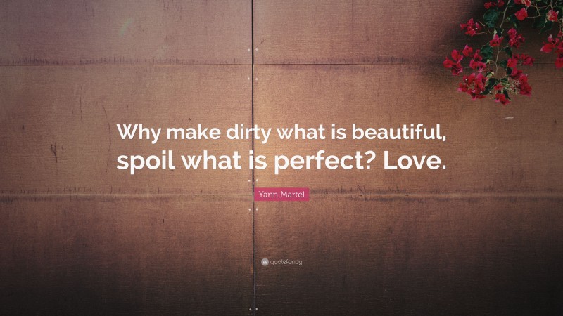 Yann Martel Quote: “Why make dirty what is beautiful, spoil what is perfect? Love.”