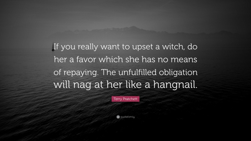 Terry Pratchett Quote: “If you really want to upset a witch, do her a favor which she has no means of repaying. The unfulfilled obligation will nag at her like a hangnail.”