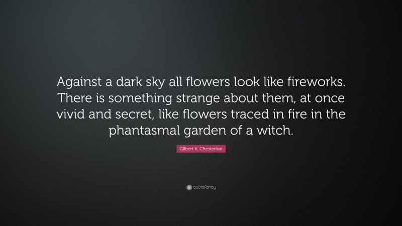 Gilbert K. Chesterton Quote: “Against a dark sky all flowers look like fireworks. There is something strange about them, at once vivid and secret, like flowers traced in fire in the phantasmal garden of a witch.”