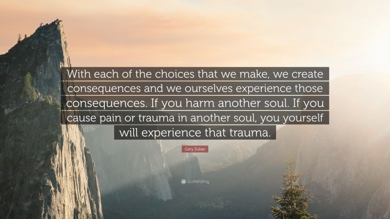 Gary Zukav Quote: “With each of the choices that we make, we create consequences and we ourselves experience those consequences. If you harm another soul. If you cause pain or trauma in another soul, you yourself will experience that trauma.”