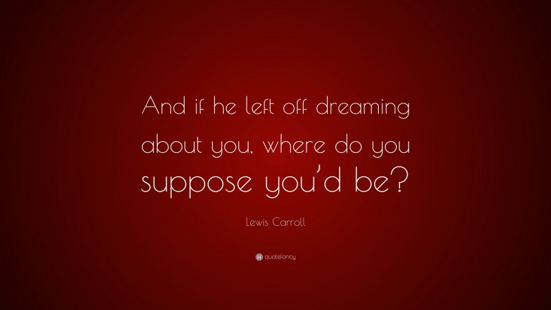 Lewis Carroll Quote: “And if he left off dreaming about you, where do you suppose you’d be?”