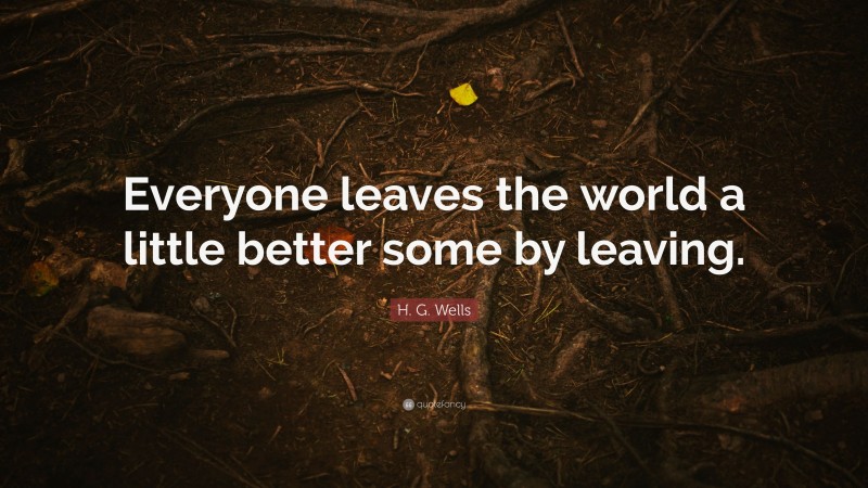 H. G. Wells Quote: “Everyone leaves the world a little better some by leaving.”