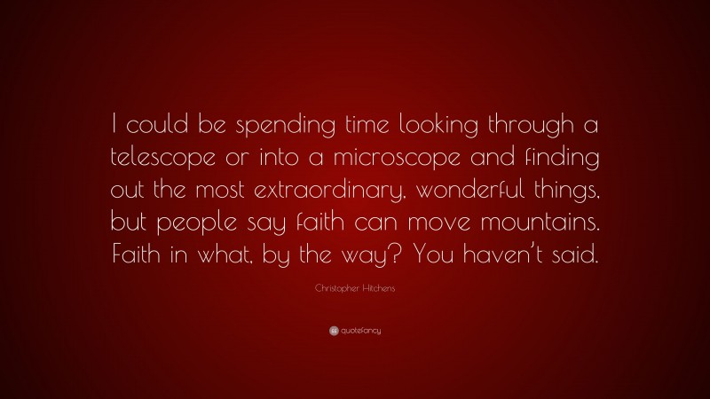 Christopher Hitchens Quote: “I could be spending time looking through a telescope or into a microscope and finding out the most extraordinary, wonderful things, but people say faith can move mountains. Faith in what, by the way? You haven’t said.”