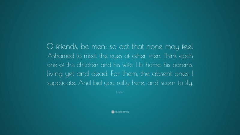 Homer Quote: “O friends, be men; so act that none may feel Ashamed to meet the eyes of other men. Think each one of this children and his wife, His home, his parents, living yet and dead. For them, the absent ones, I supplicate, And bid you rally here, and scorn to fly.”