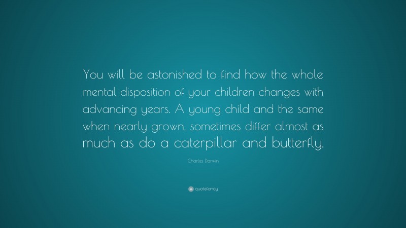 Charles Darwin Quote: “You will be astonished to find how the whole mental disposition of your children changes with advancing years. A young child and the same when nearly grown, sometimes differ almost as much as do a caterpillar and butterfly.”