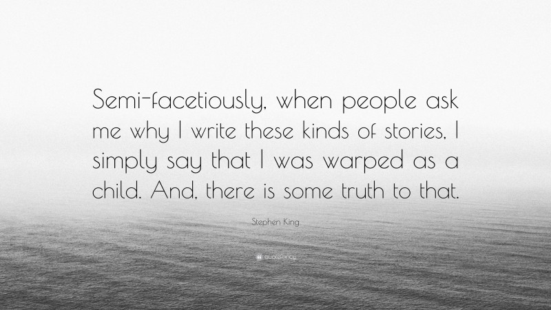 Stephen King Quote: “Semi-facetiously, when people ask me why I write these kinds of stories, I simply say that I was warped as a child. And, there is some truth to that.”