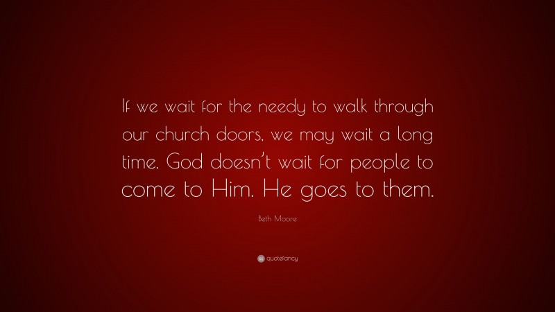 Beth Moore Quote: “If we wait for the needy to walk through our church doors, we may wait a long time. God doesn’t wait for people to come to Him. He goes to them.”