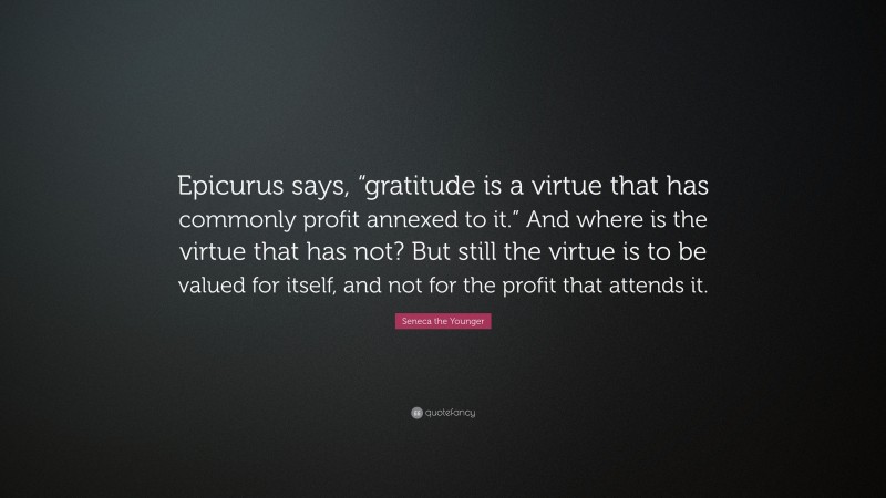 Seneca the Younger Quote: “Epicurus says, “gratitude is a virtue that has commonly profit annexed to it.” And where is the virtue that has not? But still the virtue is to be valued for itself, and not for the profit that attends it.”