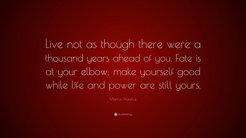 Marcus Aurelius Quote: “Live not as though there were a thousand years ahead of you. Fate is at your elbow; make yourself good while life and power are still yours.”