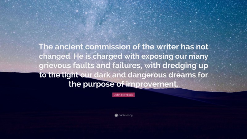 John Steinbeck Quote: “The ancient commission of the writer has not changed. He is charged with exposing our many grievous faults and failures, with dredging up to the light our dark and dangerous dreams for the purpose of improvement.”