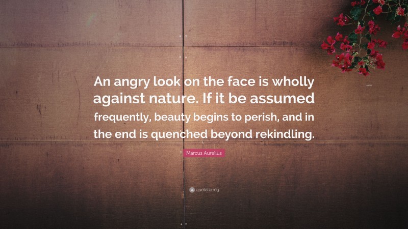 Marcus Aurelius Quote: “An angry look on the face is wholly against nature. If it be assumed frequently, beauty begins to perish, and in the end is quenched beyond rekindling.”