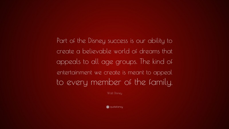 Walt Disney Quote: “Part of the Disney success is our ability to create a believable world of dreams that appeals to all age groups. The kind of entertainment we create is meant to appeal to every member of the family.”