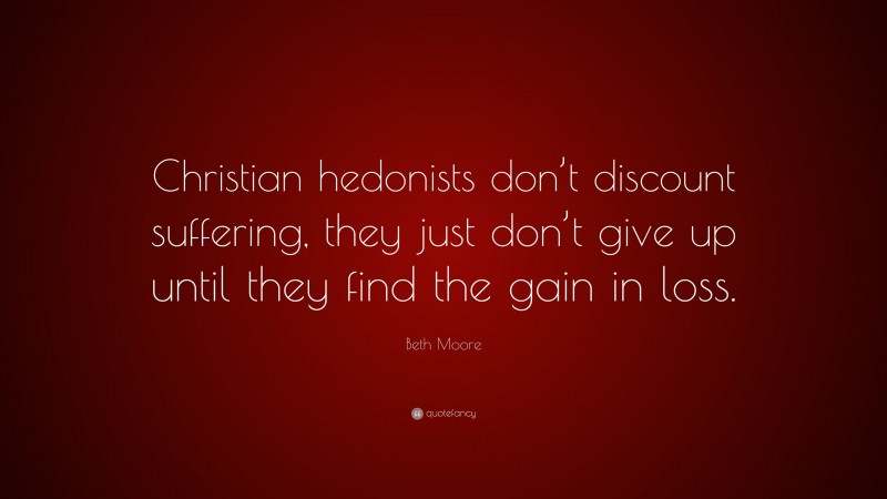 Beth Moore Quote: “Christian hedonists don’t discount suffering, they just don’t give up until they find the gain in loss.”