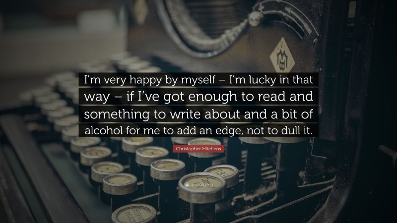 Christopher Hitchens Quote: “I’m very happy by myself – I’m lucky in that way – if I’ve got enough to read and something to write about and a bit of alcohol for me to add an edge, not to dull it.”
