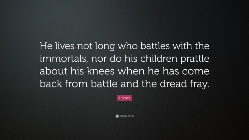 Homer Quote: “He lives not long who battles with the immortals, nor do his children prattle about his knees when he has come back from battle and the dread fray.”