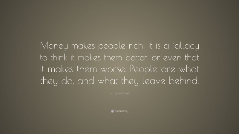 Terry Pratchett Quote: “Money makes people rich; it is a fallacy to think it makes them better, or even that it makes them worse. People are what they do, and what they leave behind.”