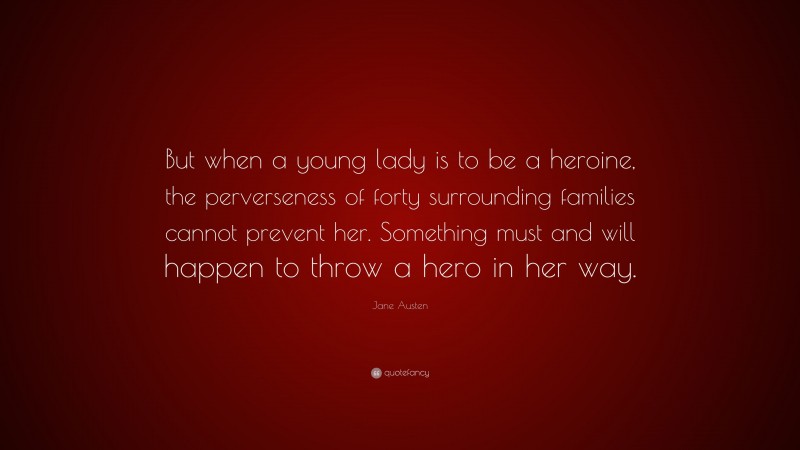 Jane Austen Quote: “But when a young lady is to be a heroine, the perverseness of forty surrounding families cannot prevent her. Something must and will happen to throw a hero in her way.”