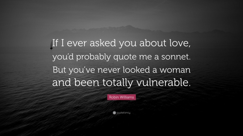 Robin Williams Quote: “If I ever asked you about love, you’d probably quote me a sonnet. But you’ve never looked a woman and been totally vulnerable.”
